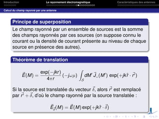 Introduction Le rayonnement électromagnétique Caractéristiques des antennes
Calcul du champ rayonné par une antenne
Principe de superposition
Le champ rayonné par un ensemble de sources est la somme
des champs rayonnés par ces sources (on suppose connu le
courant ou la densité de courant présente au niveau de chaque
source en présence des autres).
Théorème de translation
~
E(M) =
exp(−jkr)
4πr
(−jωµ)
Z
S
dM0 ~
J⊥(M0
) exp(+jkr̂ · ~
r0)
Si la source est translatée du vecteur ~
δ, alors ~
r0 est remplacé
par ~
r0 + ~
δ, d’où le champ rayonné par la source translatée :
~
E~
δ
(M) = ~
E(M) exp(+jkr̂ · ~
δ)
 