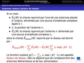 Introduction Le rayonnement électromagnétique Caractéristiques des antennes
Calcul du champ rayonné par une antenne
Antennes réseaux (facteur de réseau)
Si on note :
~
Eo(M) le champ rayonné par l’une de ces antennes placée
à l’origine, alimentée par une source d’amplitude complexe
égale à 1,
~
rn la position de l’antenne n ,
~
En(M) le champ rayonné par l’antenne n alimentée par
une source d’amplitude complexe In,
alors le champ ~
Eréseau(M) rayonné par le réseau est donné
par :
~
Eréseau(M) =
X
n
~
En(M) = ~
Eo(M)
X
n
In exp(+jkr̂ ·~
rn)
La fonction scalaire g(r̂) =
P
n In exp(+jkr̂ ·~
rn) est appelée
facteur de réseau. Elle ne dépend que de l’emplacement des
antennes élémentaires et de leur alimentation.
 