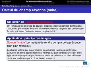 Introduction Le rayonnement électromagnétique Caractéristiques des antennes
Calcul du champ rayonné par une antenne
Calcul du champ rayonné (suite)
Utilisation de sources équivalentes
On remplace les sources de courant électrique réelles par des distributions
“virtuelles” permettant d’obtenir les mêmes champs tangents sur une surface
fermée entourant l’antenne, ou sur un plan infini.
Application : principe des images
Source “image” permettant de rendre compte de la présence
d’un plan réflecteur.
Le champ obtenu par superposition des champs rayonnés par l’image
(virtuelle) et par la source réelle est normal au plan conducteur : il est alors
égal au champ rayonné par la source réelle en présence du plan réflecteur
dans tout le demi-espace où se trouve la source.
 