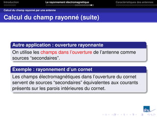Introduction Le rayonnement électromagnétique Caractéristiques des antennes
Calcul du champ rayonné par une antenne
Calcul du champ rayonné (suite)
Autre application : ouverture rayonnante
On utilise les champs dans l’ouverture de l’antenne comme
sources “secondaires”.
Exemple : rayonnement d’un cornet
Les champs électromagnétiques dans l’ouverture du cornet
servent de sources “secondaires” équivalentes aux courants
présents sur les parois intérieures du cornet.
 