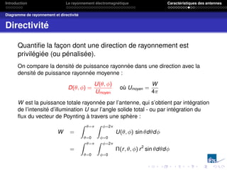 Introduction Le rayonnement électromagnétique Caractéristiques des antennes
Diagramme de rayonnement et directivité
Directivité
Quantifie la façon dont une direction de rayonnement est
privilégiée (ou pénalisée).
On compare la densité de puissance rayonnée dans une direction avec la
densité de puissance rayonnée moyenne :
D(θ, φ) =
U(θ, φ)
Umoyen
où Umoyen =
W
4π
W est la puissance totale rayonnée par l’antenne, qui s’obtient par intégration
de l’intensité d’illumination U sur l’angle solide total - ou par intégration du
flux du vecteur de Poynting à travers une sphère :
W =
Z θ=π
θ=0
Z φ=2π
φ=0
U(θ, φ) sin θdθdφ
=
Z θ=π
θ=0
Z φ=2π
φ=0
Π(r, θ, φ) r2
sin θdθdφ
 