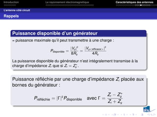 Introduction Le rayonnement électromagnétique Caractéristiques des antennes
L’antenne côté circuit
Rappels
Puissance disponible d’un générateur
= puissance maximale qu’il peut transmettre à une charge :
Pdisponible =
|Vg |2
8Rg
=
|Vgefficace|2
4Rg
La puissance disponible du générateur n’est intégralement transmise à la
charge d’impédance Zt que si Zt = Z∗
g .
Puissance réfléchie par une charge d’impédance Zt placée aux
bornes du générateur :
Préfléchie = |Γ|2
Pdisponible avec Γ =
Zt − Z∗
g
Zt + Zg
 