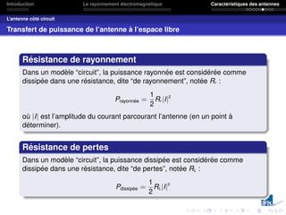 Introduction Le rayonnement électromagnétique Caractéristiques des antennes
L’antenne côté circuit
Transfert de puissance de l’antenne à l’espace libre
Résistance de rayonnement
Dans un modèle “circuit”, la puissance rayonnée est considérée comme
dissipée dans une résistance, dite “de rayonnement”, notée Rr :
Prayonnée =
1
2
Rr |I|2
où |I| est l’amplitude du courant parcourant l’antenne (en un point à
déterminer).
Résistance de pertes
Dans un modèle “circuit”, la puissance dissipée est considérée comme
dissipée dans une résistance, dite “de pertes”, notée RL :
Pdissipée =
1
2
RL|I|2
 