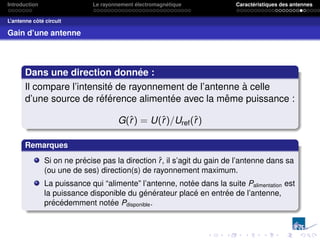 Introduction Le rayonnement électromagnétique Caractéristiques des antennes
L’antenne côté circuit
Gain d’une antenne
Dans une direction donnée :
Il compare l’intensité de rayonnement de l’antenne à celle
d’une source de référence alimentée avec la même puissance :
G(r̂) = U(r̂)/Uref(r̂)
Remarques
Si on ne précise pas la direction r̂, il s’agit du gain de l’antenne dans sa
(ou une de ses) direction(s) de rayonnement maximum.
La puissance qui “alimente” l’antenne, notée dans la suite Palimentation est
la puissance disponible du générateur placé en entrée de l’antenne,
précédemment notée Pdisponible.
 
