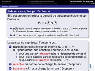 Introduction Le rayonnement électromagnétique Caractéristiques des antennes
Antenne en réception
Puissance captée par l’antenne
Elle est proportionnelle à la densité de puissance incidente sur
l’antenne.
Pc = pi (r̂) Ac(r̂)
pi (r̂) est la densité de puissance par unité de surface d’une onde plane
incidente sur l’antenne en provenance de la direction r̂,
Ac (r̂) est la surface de captation de l’antenne dans la direction r̂.
La puissance captée par l’antenne est :
1 dissipée dans la résistance interne RA = RL + Rr
du “générateur” que constitue l’antenne, c’est-à-dire :
pour une part (PL) dissipée dans la résistance de pertes RL,
pour l’autre dissipée dans la résistance de rayonnement Rr ,
ce qui signifie re-rayonnée (diffractée Pd ),
2 réfléchie en entrée de la charge terminale (récepteur),
3 transmise (PT ) à la charge terminale (récepteur).
 