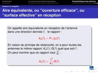 Introduction Le rayonnement électromagnétique Caractéristiques des antennes
Antenne en réception
Aire équivalente, ou “ouverture efficace”, ou
“surface effective” en réception
On appelle aire équivalente en réception de l’antenne
dans une direction donnée r̂, le rapport :
Ae(r̂) = PT /pi (r̂)
En raison du principe de réciprocité, on a pour toutes les
antennes le même rapport Ae(r̂)/G(r̂) quel que soit r̂.
On peut montrer que ce rapport vaut λ2
4π :
Ae(r̂) =
λ2
4π
G(r̂)
 