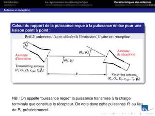 Introduction Le rayonnement électromagnétique Caractéristiques des antennes
Antenne en réception
Calcul du rapport de la puissance reçue à la puissance émise pour une
liaison point à point :
Soit 2 antennes, l’une utilisée à l’émission, l’autre en réception.
NB : On appelle “puissance reçue” la puissance transmise à la charge
terminale que constitue le récepteur. On note donc cette puissance Pr au lieu
de PT précédemment.
 