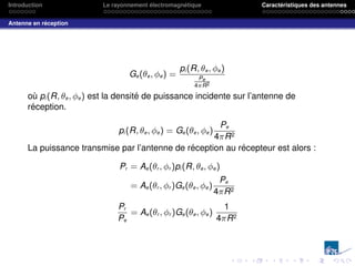 Introduction Le rayonnement électromagnétique Caractéristiques des antennes
Antenne en réception
Ge(θe, φe) =
pi (R, θe, φe)
Pe
4πR2
où pi (R, θe, φe) est la densité de puissance incidente sur l’antenne de
réception.
pi (R, θe, φe) = Ge(θe, φe)
Pe
4πR2
La puissance transmise par l’antenne de réception au récepteur est alors :
Pr = Ae(θr , φr )pi (R, θe, φe)
= Ae(θr , φr )Ge(θe, φe)
Pe
4πR2
Pr
Pe
= Ae(θr , φr )Ge(θe, φe)
1
4πR2
 