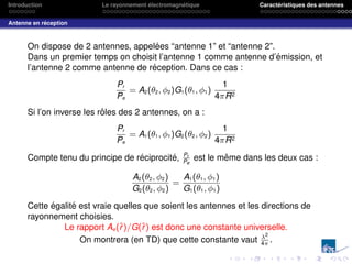 Introduction Le rayonnement électromagnétique Caractéristiques des antennes
Antenne en réception
On dispose de 2 antennes, appelées “antenne 1” et “antenne 2”.
Dans un premier temps on choisit l’antenne 1 comme antenne d’émission, et
l’antenne 2 comme antenne de réception. Dans ce cas :
Pr
Pe
= A2(θ2, φ2)G1(θ1, φ1)
1
4πR2
Si l’on inverse les rôles des 2 antennes, on a :
Pr
Pe
= A1(θ1, φ1)G2(θ2, φ2)
1
4πR2
Compte tenu du principe de réciprocité, Pr
Pe
est le même dans les deux cas :
A2(θ2, φ2)
G2(θ2, φ2)
=
A1(θ1, φ1)
G1(θ1, φ1)
Cette égalité est vraie quelles que soient les antennes et les directions de
rayonnement choisies.
Le rapport Ae(r̂)/G(r̂) est donc une constante universelle.
On montrera (en TD) que cette constante vaut λ2
4π
.
 