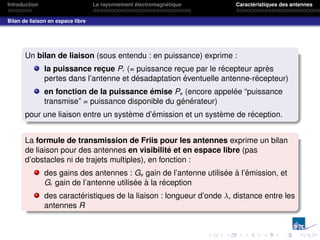 Introduction Le rayonnement électromagnétique Caractéristiques des antennes
Bilan de liaison en espace libre
Un bilan de liaison (sous entendu : en puissance) exprime :
la puissance reçue Pr (= puissance reçue par le récepteur après
pertes dans l’antenne et désadaptation éventuelle antenne-récepteur)
en fonction de la puissance émise Pe (encore appelée “puissance
transmise” = puissance disponible du générateur)
pour une liaison entre un système d’émission et un système de réception.
La formule de transmission de Friis pour les antennes exprime un bilan
de liaison pour des antennes en visibilité et en espace libre (pas
d’obstacles ni de trajets multiples), en fonction :
des gains des antennes : Ge gain de l’antenne utilisée à l’émission, et
Gr gain de l’antenne utilisée à la réception
des caractéristiques de la liaison : longueur d’onde λ, distance entre les
antennes R
 