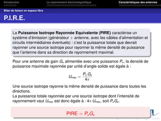 Introduction Le rayonnement électromagnétique Caractéristiques des antennes
Bilan de liaison en espace libre
P.I.R.E.
La Puissance Isotrope Rayonnée Equivalente (PIRE) caractérise un
système d’émission (générateur + antenne, avec les câbles d’alimentation et
circuits intermédiaires éventuels) : c’est la puissance totale que devrait
rayonner une source isotrope pour rayonner la même densité de puissance
que l’antenne dans sa direction de rayonnement maximal.
Pour une antenne de gain Ge alimentée avec une puissance Pe, la densité de
puissance maximale rayonnée par unité d’angle solide est égale à :
Umax =
Pe Ge
4π
Une source isotrope rayonne la même densité de puissance dans toutes les
directions.
La puissance totale rayonnée par une source isotrope dont l’intensité de
rayonnement vaut Umax est donc égale à : 4π Umax, soit PeGe.
PIRE = PeGe
 