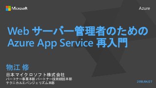 Azure
Web サーバー管理者のための
Azure App Service 再入門
物江 修
日本マイクロソフト株式会社
パートナー事業本部 パートナー技術統括本部
テクニカルエバンジェリズム本部 2018/04/27
 