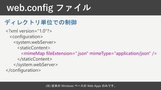 web.config ファイル
(※) 従来の Windows ベースの Web Apps のみです。
<?xml version="1.0"?>
<configuration>
<system.webServer>
<staticContent>
<mimeMap fileExtension=".json" mimeType="application/json" />
</staticContent>
</system.webServer>
</configuration>
ディレクトリ単位での制御
 
