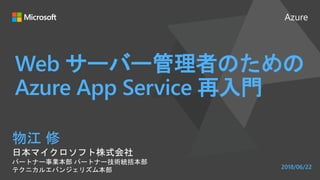 Azure
Web サーバー管理者のための
Azure App Service 再入門
物江 修
日本マイクロソフト株式会社
パートナー事業本部 パートナー技術統括本部
テクニカルエバンジェリズム本部 2018/06/22
 