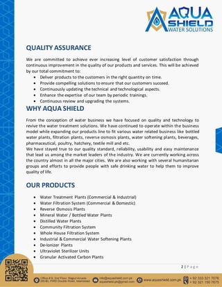 2 | P a g e
QUALITY ASSURANCE
We are committed to achieve ever increasing level of customer satisfaction through
continuous improvement in the quality of our products and services. This will be achieved
by our total commitment to:
 Deliver products to the customers in the right quantity on time.
 Provide compelling solutions to ensure that our customers succeed.
 Continuously updating the technical and technological aspects.
 Enhance the expertise of our team by periodic trainings.
 Continuous review and upgrading the systems.
WHY AQUA SHIELD
From the conception of water business we have focused on quality and technology to
revive the water treatment solutions. We have continued to operate within the business
model while expanding our products line to fit various water related business like bottled
water plants, filtration plants, reverse osmosis plants, water softening plants, beverages,
pharmaceutical, poultry, hatchery, textile mill and etc.
We have stayed true to our quality standard, reliability, usability and easy maintenance
that lead us among the market leaders of the industry. We are currently working across
the country almost in all the major cities. We are also working with several humanitarian
groups and efforts to provide people with safe drinking water to help them to improve
quality of life.
OUR PRODUCTS
 Water Treatment Plants (Commercial & Industrial)
 Water Filtration System (Commercial & Domestic)
 Reverse Osmosis Plants
 Mineral Water / Bottled Water Plants
 Distilled Water Plants
 Community Filtration System
 Whole House Filtration System
 Industrial & Commercial Water Softening Plants
 De-Ionizer Plants
 Ultraviolet Sterilizer Units
 Granular Activated Carbon Plants
 