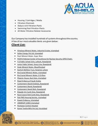 3 | P a g e
 Housing / Cartridges / Media
 Filtration Chemicals
 Dialysis Unit Filtration Plants
 Swimming Pool Filtration Plants
 All Water Filtration Related Accessories
Our Company has installed hundreds of systems throughoutthecountry.
A few of our mostvaluable clients are given below:
Client List:
 Himalaya Mineral Water, Industrial Estate, Islamabad
 Italtec Energy Pvt Ltd. Islamabad
 Pearl Mineral Water, Gujar Khan
 PCEN’S Pakistan Center of Excellence for Nuclear Security (SPD) Chakri.
 F.G Public School Girls, Lalkurti, Rawalpindi
 Junior Public School, Gracy Line, Rawalpindi
 Smak Mineral Water, Muzaffarabad
 Koshish Welfare Trust, Raiwind, Lahore
 Bio Crystal Mineral Water, Islamabad
 Bio Crystal Mineral Water, D G Khan
 Phoenix House, Bani Gala, Islamabad
 Royal Embassy of Saudi Arabia
 Cantonment Board Chaklala, Rawalpindi
 Cantonment Board, Rawalpindi
 Cantonment Board Wah, Rawalpindi
 Brigade 111 Cantt Area, Rawalpindi
 Race Cource Park Cantt Area, Rawalpindi
 Pak PWD Housing Society, Islamabad
 Kuwait Embassy, Islamabad
 UNMOGIP (UNO) Islamabad
 Peshawar Central Hospital
 Kamal Textile Mills Pvt Ltd, Faisalabad
 