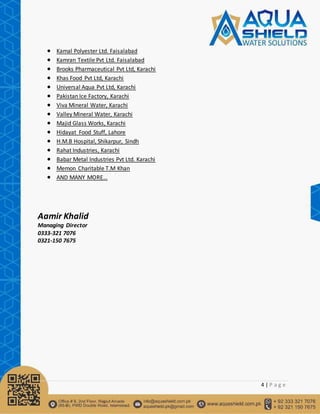 4 | P a g e
 Kamal Polyester Ltd. Faisalabad
 Kamran Textile Pvt Ltd. Faisalabad
 Brooks Pharmaceutical Pvt Ltd, Karachi
 Khas Food Pvt Ltd, Karachi
 Universal Aqua Pvt Ltd, Karachi
 Pakistan Ice Factory, Karachi
 Viva Mineral Water, Karachi
 Valley Mineral Water, Karachi
 Majid Glass Works, Karachi
 Hidayat Food Stuff, Lahore
 H.M.B Hospital, Shikarpur, Sindh
 Rahat Industries, Karachi
 Babar Metal Industries Pvt Ltd. Karachi
 Memon Charitable T.M Khan
 AND MANY MORE…
Aamir Khalid
Managing Director
0333-321 7076
0321-150 7675
 