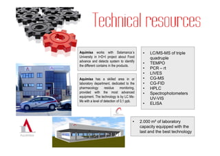 Aquimisa works with Salamanca´s                •   LC/MS-MS of triple
University in I+D+I project about Food             quadruple
advance and detects system to identify
                                               •   TEMPO
the different contains in the products.
                                               •   PCR – rt
                                               •   LIVES
Aquimisa has a skilled area in or              •   CG-MS
laboratory department, dedicated to the        •   CG-FID
pharmacology       residue      monitoring,    •   HPLC
provided with the most advanced                •   Spectrophotometers
equipment. The technology is by LC Ms-
                                                   UV-VIS
Ms with a level of detection of 0,1 ppb.
                                               •   ELISA



                                         •    2.000 m² of laboratory
                                              capacity equipped with the
                                              last and the best technology
 