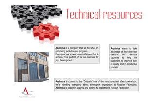 Aquimisa is a company that all the time, it's          Aquimisa wants to take
                  generating evolution and progress.                     advantage of the know-how
                  Every year we appear new challenges that to            between      the    different
                  achieve. The perfect job is our success for            countries to help the
                  your development.                                      customers to improve both
                                                                         in quality and in productive
                                                                         process.




                  Aquimisa is closest to the “Guijuelo” one of the most specialist about swine/pork,
                  we're handling everything about swine/pork exportation to Russian Federation.
                  Aquimisa is expert in analysis and control for exporting to Russian Federation.


Aquimisa Centro
 