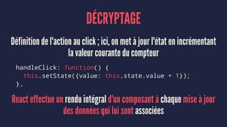 DÉCRYPTAGE
Définition de l'action au click ; ici, on met à jour l'état en incrémentant
la valeur courante du compteur
handleClick: function() {
this.setState({value: this.state.value + 1});
},
React effectue un rendu intégral d'un composant à chaque mise à jour
des données qui lui sont associées
 