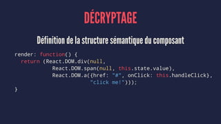 DÉCRYPTAGE
Définition de la structure sémantique du composant
render: function() {
return (React.DOM.div(null,
React.DOM.span(null, this.state.value),
React.DOM.a({href: "#", onClick: this.handleClick},
"click me!")));
}
 