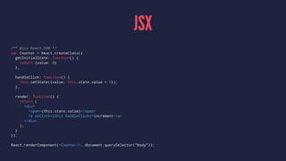 JSX
/** @jsx React.DOM */
var Counter = React.createClass({
getInitialState: function() {
return {value: 0}
},
handleClick: function() {
this.setState({value: this.state.value + 1});
},
render: function() {
return (
<div>
<span>{this.state.value}</span>
<a onClick={this.handleClick}>increment</a>
</div>
);
}
});
React.renderComponent(<Counter/>, document.querySelector("body"));
 