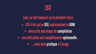JSX
(oui, ça fait toujours ça la première fois)
▸ JSX n'est qu'un DSL représentant le DOM
▸ nécessite une étape de compilation
▸ son utilisation est complètement optionnelle…
▸ … mais bien pratique à l'usage
 