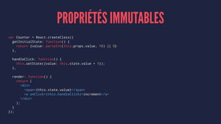 PROPRIÉTÉS IMMUTABLES
var Counter = React.createClass({
getInitialState: function() {
return {value: parseInt(this.props.value, 10) || 0}
},
handleClick: function() {
this.setState({value: this.state.value + 1});
},
render: function() {
return (
<div>
<span>{this.state.value}</span>
<a onClick={this.handleClick}>increment</a>
</div>
);
}
});
 