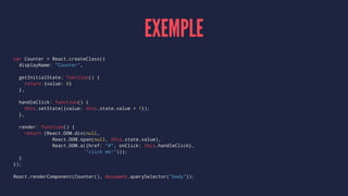EXEMPLE
var Counter = React.createClass({
displayName: "Counter",
getInitialState: function() {
return {value: 0}
},
handleClick: function() {
this.setState({value: this.state.value + 1});
},
render: function() {
return (React.DOM.div(null,
React.DOM.span(null, this.state.value),
React.DOM.a({href: "#", onClick: this.handleClick},
"click me!")));
}
});
React.renderComponent(Counter(), document.querySelector("body"));
 