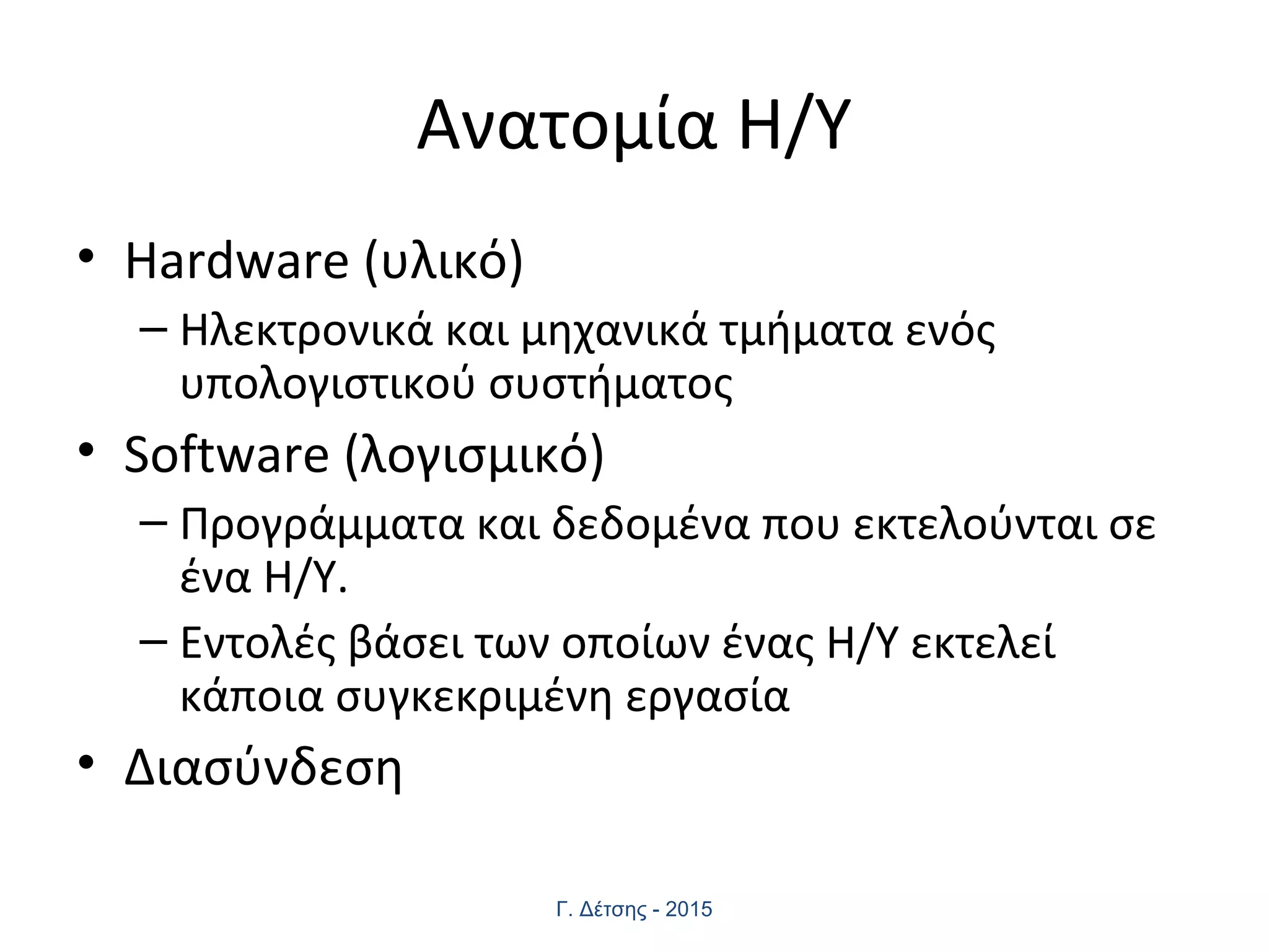 Ανατομία Η/Υ
• Hardware (υλικό)
– Ηλεκτρονικά και μηχανικά τμήματα ενός
υπολογιστικού συστήματος
• Software (λογισμικό)
– Προγράμματα και δεδομένα που εκτελούνται σε
ένα Η/Υ.
– Εντολές βάσει των οποίων ένας Η/Υ εκτελεί
κάποια συγκεκριμένη εργασία
• Διασύνδεση
Γ. Δέτσης - 2015
 