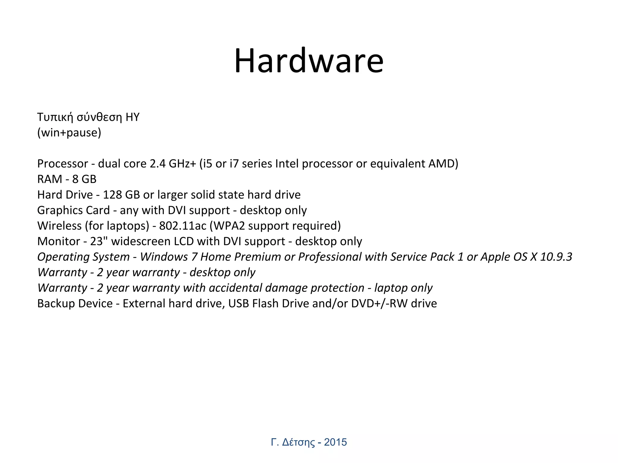 Hardware
Τυπική σύνθεση ΗΥ
(win+pause)
Processor - dual core 2.4 GHz+ (i5 or i7 series Intel processor or equivalent AMD)
RAM - 8 GB
Hard Drive - 128 GB or larger solid state hard drive
Graphics Card - any with DVI support - desktop only
Wireless (for laptops) - 802.11ac (WPA2 support required)
Monitor - 23" widescreen LCD with DVI support - desktop only
Operating System - Windows 7 Home Premium or Professional with Service Pack 1 or Apple OS X 10.9.3
Warranty - 2 year warranty - desktop only
Warranty - 2 year warranty with accidental damage protection - laptop only
Backup Device - External hard drive, USB Flash Drive and/or DVD+/-RW drive
Γ. Δέτσης - 2015
 