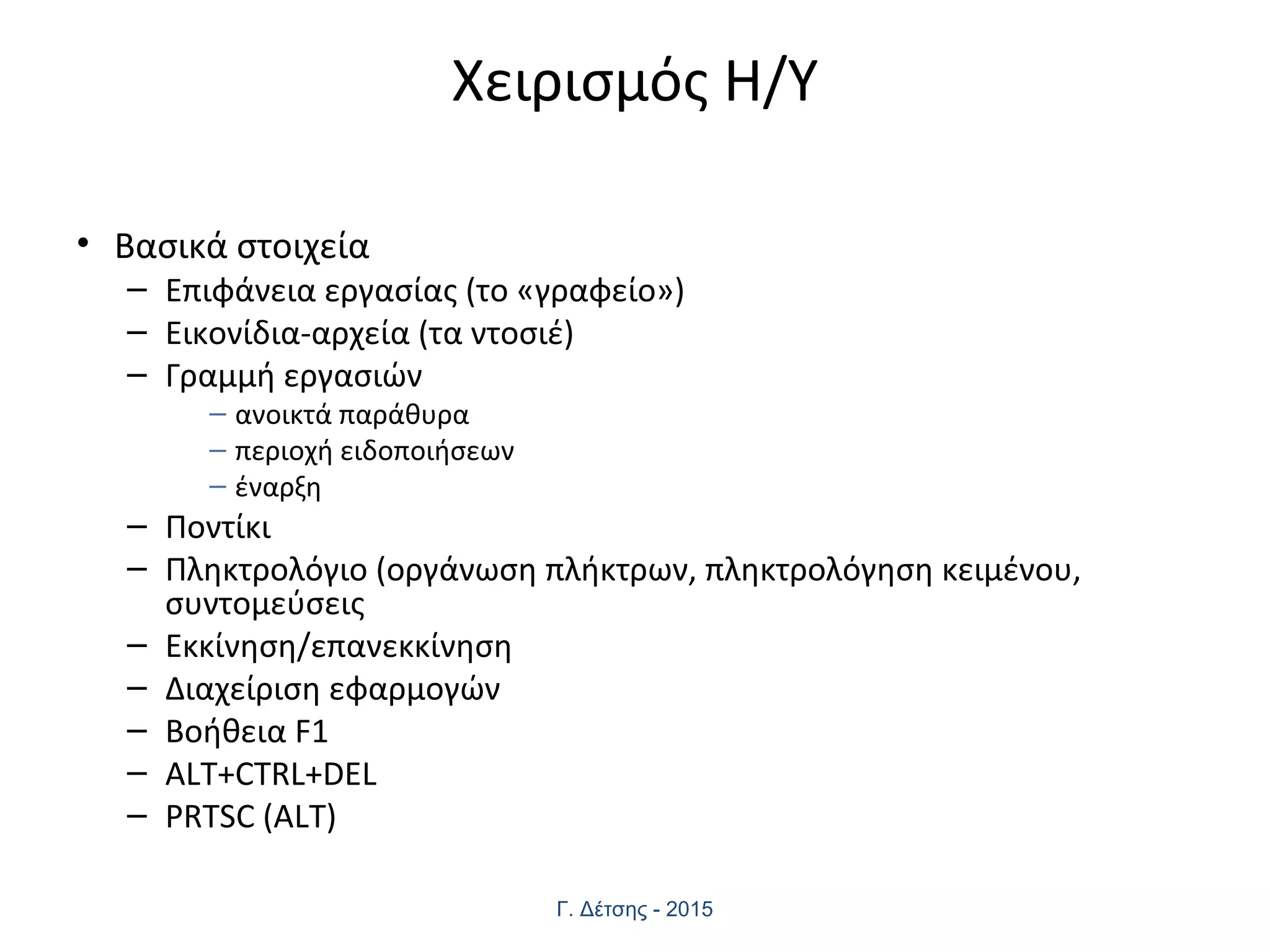 Χειρισμός Η/Υ
• Βασικά στοιχεία
– Επιφάνεια εργασίας (το «γραφείο»)
– Εικονίδια-αρχεία (τα ντοσιέ)
– Γραμμή εργασιών
– ανοικτά παράθυρα
– περιοχή ειδοποιήσεων
– έναρξη
– Ποντίκι
– Πληκτρολόγιο (οργάνωση πλήκτρων, πληκτρολόγηση κειμένου,
συντομεύσεις
– Εκκίνηση/επανεκκίνηση
– Διαχείριση εφαρμογών
– Βοήθεια F1
– ALT+CTRL+DEL
– PRTSC (ALT)
Γ. Δέτσης - 2015
 