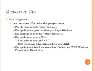 MICROSOFT .NET
 Les langages:
 Les langages .Net crées des programmes:
 Pour le mode console (non graphique),
 Des applications pour interface graphique Windows,
 Des application pour des « Smart Devices »,
 Des application pour le Web
 Coté serveur avec ASP.NET,
 Coté client avec Silverlight ou JavaScript.NET
 Des applications Windows avec effets d’animation (WPF, Windows
Presentation Foundation),
13
 