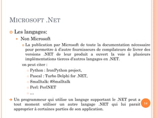 MICROSOFT .NET
 Les langages:
 Non Microsoft
 La publication par Microsoft de toute la documentation nécessaire
pour permettre à d’autre fournisseurs de compilateurs de livrer des
versions .NET de leur produit a ouvert la voie à plusieurs
implémentations tierces d'autres langages en .NET.
on peut citer :
 Python : IronPython project,
 Pascal : Turbo Delphi for .NET,
 Smalltalk: #Smalltalk
 Perl: PerlNET
 …
14
 Un programmeur qui utilise un langage supportant le .NET peut a
tout moment utiliser un autre langage .NET qui lui parait
approprier à certaines parties de son application.
 