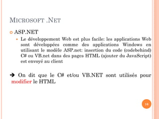 MICROSOFT .NET
 ASP.NET
 Le développement Web est plus facile: les applications Web
sont développées comme des applications Windows en
utilisant le modèle ASP.net: insertion du code (codebehind)
C# ou VB.net dans des pages HTML (ajouter du JavaScript)
est envoyé au client
 On dit que le C# et/ou VB.NET sont utilisés pour
modifier le HTML
16
 