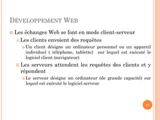 DÉVELOPPEMENT WEB
 Les échanges Web se font en mode client-serveur
A.Les clients envoient des requêtes
 Un client désigne un ordinateur personnel ou un appareil
individuel ( téléphone, tablette) sur lequel est exécuté le
logiciel client (navigateur)
B.Les serveurs attendent les requêtes des clients et y
répondent
 Le serveur désigne un ordinateur (de grande capacité) sur
lequel est exécuté le logiciel serveur
17
 