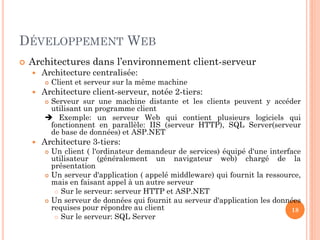 DÉVELOPPEMENT WEB
 Architectures dans l’environnement client-serveur
 Architecture centralisée:
 Client et serveur sur la même machine
 Architecture client-serveur, notée 2-tiers:
 Serveur sur une machine distante et les clients peuvent y accéder
utilisant un programme client
 Exemple: un serveur Web qui contient plusieurs logiciels qui
fonctionnent en parallèle: IIS (serveur HTTP), SQL Server(serveur
de base de données) et ASP.NET
 Architecture 3-tiers:
 Un client ( l'ordinateur demandeur de services) équipé d'une interface
utilisateur (généralement un navigateur web) chargé de la
présentation
 Un serveur d'application ( appelé middleware) qui fournit la ressource,
mais en faisant appel à un autre serveur
 Sur le serveur: serveur HTTP et ASP.NET
 Un serveur de données qui fournit au serveur d'application les données
requises pour répondre au client
 Sur le serveur: SQL Server
18
 
