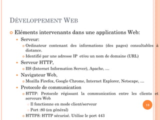 DÉVELOPPEMENT WEB
 Eléments intervenants dans une applications Web:
 Serveur:
 Ordinateur contenant des informations (des pages) consultables à
distance.
 Identifié par une adresse IP et/ou un nom de domaine (URL)
 Serveur HTTP,
 IIS (Internet Information Server), Apache, …
 Navigateur Web,
 Mozilla Firefox, Google Chrome, Internet Explorer, Netscape, …
 Protocole de communication
 HTTP: Protocole régissant la communication entre les clients et
serveurs Web
 Il fonctionne en mode client/serveur
 Port :80 (en général)
 HTTPS: HTTP sécurisé. Utilise le port 443
19
 