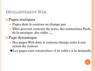 DÉVELOPPEMENT WEB
 Pages statiques
 Pages dont le contenu ne change pas
 Elles peuvent contenir du texte, des animations flash,
de la musique, des vidéo ….
 Page dynamique
 Des pages Web dont le contenu change suite à une
action du visiteur
Les pages sont construites « à la volée » à la demande.
21
 