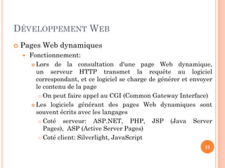 DÉVELOPPEMENT WEB
 Pages Web dynamiques
 Fonctionnement:
 Lors de la consultation d'une page Web dynamique,
un serveur HTTP transmet la requête au logiciel
correspondant, et ce logiciel se charge de générer et envoyer
le contenu de la page
 On peut faire appel au CGI (Common Gateway Interface)
 Les logiciels générant des pages Web dynamiques sont
souvent écrits avec les langages
 Coté serveur: ASP.NET, PHP, JSP (Java Server
Pages), ASP (Active Server Pages)
 Coté client: Silverlight, JavaScript
22
 