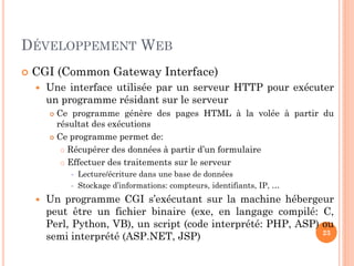 DÉVELOPPEMENT WEB
 CGI (Common Gateway Interface)
 Une interface utilisée par un serveur HTTP pour exécuter
un programme résidant sur le serveur
 Ce programme génère des pages HTML à la volée à partir du
résultat des exécutions
 Ce programme permet de:
 Récupérer des données à partir d’un formulaire
 Effectuer des traitements sur le serveur
 Lecture/écriture dans une base de données
 Stockage d’informations: compteurs, identifiants, IP, …
 Un programme CGI s’exécutant sur la machine hébergeur
peut être un fichier binaire (exe, en langage compilé: C,
Perl, Python, VB), un script (code interprété: PHP, ASP) ou
semi interprété (ASP.NET, JSP) 23
 