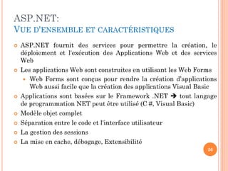 ASP.NET:
VUE D'ENSEMBLE ET CARACTÉRISTIQUES
 ASP.NET fournit des services pour permettre la création, le
déploiement et l'exécution des Applications Web et des services
Web
 Les applications Web sont construites en utilisant les Web Forms
 Web Forms sont conçus pour rendre la création d’applications
Web aussi facile que la création des applications Visual Basic
 Applications sont basées sur le Framework .NET  tout langage
de programmation NET peut être utilisé (C #, Visual Basic)
 Modèle objet complet
 Séparation entre le code et l'interface utilisateur
 La gestion des sessions
 La mise en cache, débogage, Extensibilité
26
 