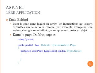 ASP.NET
1ÉRE APPLICATION
 Code Behind
 C’est le code dans lequel on écrira les instructions qui seront
exécutées sur le serveur comme, par exemple, récupérer une
valeur, changer un attribut dynamiquement, créer un objet ….
 Dans la page Defalut.aspx.cs
using System;
public partial class _Default : System.Web.UI.Page
{
protected void Page_Load(object sender, EventArgs e)
{
}
} 35
 