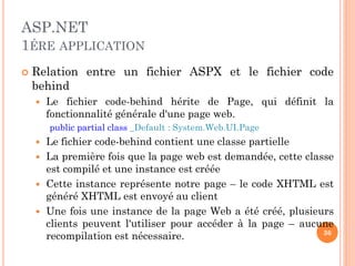 ASP.NET
1ÉRE APPLICATION
 Relation entre un fichier ASPX et le fichier code
behind
 Le fichier code-behind hérite de Page, qui définit la
fonctionnalité générale d'une page web.
public partial class _Default : System.Web.UI.Page
 Le fichier code-behind contient une classe partielle
 La première fois que la page web est demandée, cette classe
est compilé et une instance est créée
 Cette instance représente notre page – le code XHTML est
généré XHTML est envoyé au client
 Une fois une instance de la page Web a été créé, plusieurs
clients peuvent l'utiliser pour accéder à la page – aucune
recompilation est nécessaire. 36
 