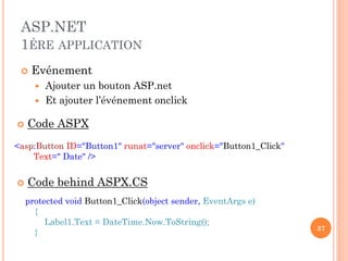 ASP.NET
1ÉRE APPLICATION
 Evénement
 Ajouter un bouton ASP.net
 Et ajouter l’événement onclick
37
<asp:Button ID="Button1" runat="server" onclick="Button1_Click"
Text=" Date" />
protected void Button1_Click(object sender, EventArgs e)
{
Label1.Text = DateTime.Now.ToString();
}
 Code ASPX
 Code behind ASPX.CS
 