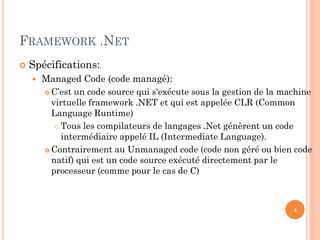 FRAMEWORK .NET
 Spécifications:
 Managed Code (code managé):
 C’est un code source qui s'exécute sous la gestion de la machine
virtuelle framework .NET et qui est appelée CLR (Common
Language Runtime)
 Tous les compilateurs de langages .Net génèrent un code
intermédiaire appelé IL (Intermediate Language).
 Contrairement au Unmanaged code (code non géré ou bien code
natif) qui est un code source exécuté directement par le
processeur (comme pour le cas de C)
4
 