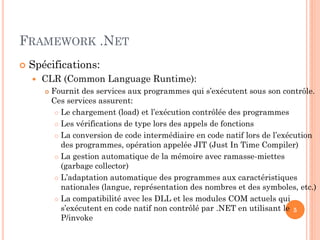 FRAMEWORK .NET
 Spécifications:
 CLR (Common Language Runtime):
 Fournit des services aux programmes qui s’exécutent sous son contrôle.
Ces services assurent:
 Le chargement (load) et l’exécution contrôlée des programmes
 Les vérifications de type lors des appels de fonctions
 La conversion de code intermédiaire en code natif lors de l’exécution
des programmes, opération appelée JIT (Just In Time Compiler)
 La gestion automatique de la mémoire avec ramasse-miettes
(garbage collector)
 L’adaptation automatique des programmes aux caractéristiques
nationales (langue, représentation des nombres et des symboles, etc.)
 La compatibilité avec les DLL et les modules COM actuels qui
s’exécutent en code natif non contrôlé par .NET en utilisant le
P/invoke
5
 