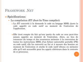 FRAMEWORK .NET
 Spécifications:
 La compilation JIT (Just-In-Time compiler):
 La JIT convertit à la demande le code en langage MSIL (juste le
code appelé) en code natif au moment de l'exécution de
l'application.
 Elle tient compte du fait qu'une partie du code ne sera peut-être
jamais appelée au moment de l'exécution. Alors, au lieu de
consacrer du temps et des ressources mémoire à la conversion de
toutes les instructions MSIL d'un fichier exécutable portable (PE)
en code natif, elle les convertit au fur et à mesure des besoins au
moment de l'exécution et stocke le code natif obtenu en mémoire
afin qu'il soit accessible pour les appels ultérieurs dans le contexte
de ce processus.
7
 