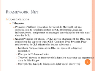FRAMEWORK .NET
 Spécifications
 P/Invoke:
 P/Invoke (Platform Invocation Services) de Microsoft est une
spécification de l'implémentation de CLI (Common Language
Infrastructure ) qui permet au managed code d'appeler du code natif
dans les DLL
 Quand P/Invoke est utilisé, le CLR gère le chargement des DLL et la
conversion des types en types CTS (Common Type System). Pour
réaliser cela, le CLR effectue les étapes suivantes :
 Localiser l'emplacement de la DLL qui contient la fonction
recherchée
 Charger la DLL en mémoire
 Trouver l'adresse en mémoire de la fonction et ajouter ses arguments
dans la Pile d'appel
 Convertir les types de données de .NET en un autre type
8
 