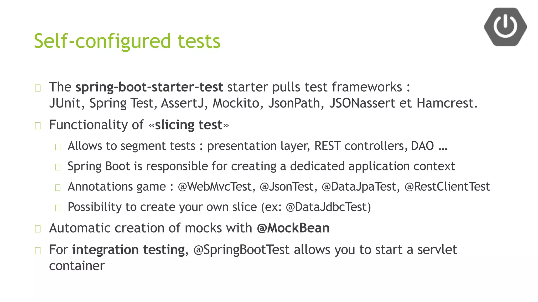 Self-configured tests
The spring-boot-starter-test starter pulls test frameworks :
JUnit, Spring Test, AssertJ, Mockito, JsonPath, JSONassert et Hamcrest.
Functionality of «slicing test»
Allows to segment tests : presentation layer, REST controllers, DAO …
Spring Boot is responsible for creating a dedicated application context
Annotations game : @WebMvcTest, @JsonTest, @DataJpaTest, @RestClientTest
Possibility to create your own slice (ex: @DataJdbcTest)
Automatic creation of mocks with @MockBean
For integration testing, @SpringBootTest allows you to start a servlet
container
 